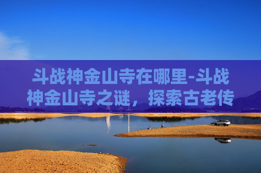 斗战神金山寺在哪里-斗战神金山寺之谜，探索古老传说与现代遗迹的交汇