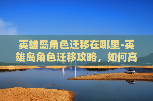 英雄岛角色迁移在哪里-英雄岛角色迁移攻略，如何高效地将角色从一服迁移到另一服