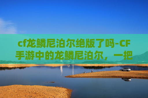 cf龙鳞尼泊尔绝版了吗-CF手游中的龙鳞尼泊尔，一把传奇武器的诞生与魅力