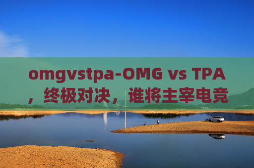 omgvstpa-OMG vs TPA，终极对决，谁将主宰电竞赛场？