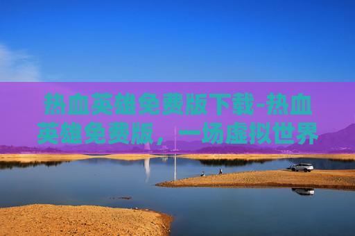 热血英雄免费版下载-热血英雄免费版，一场虚拟世界的冒险之旅