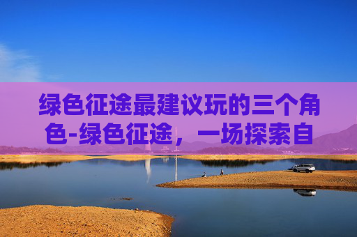 绿色征途最建议玩的三个角色-绿色征途,一场探索自然与科技完美融合的冒险之旅 绿色征途最建议玩的三个角色-绿色征途,一场探索自然与科技完美融合的冒险之旅