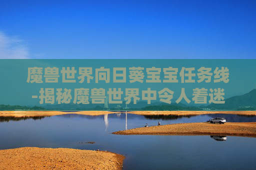 魔兽世界向日葵宝宝任务线-揭秘魔兽世界中令人着迷的Wow向日葵任务