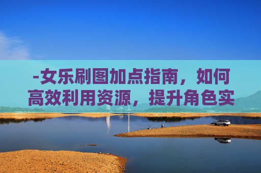 -女乐刷图加点指南，如何高效利用资源，提升角色实力