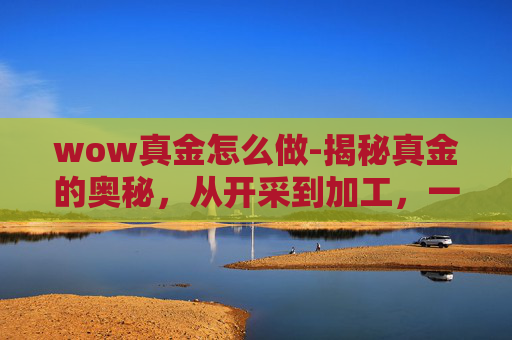 wow真金怎么做-揭秘真金的奥秘，从开采到加工，一探究竟