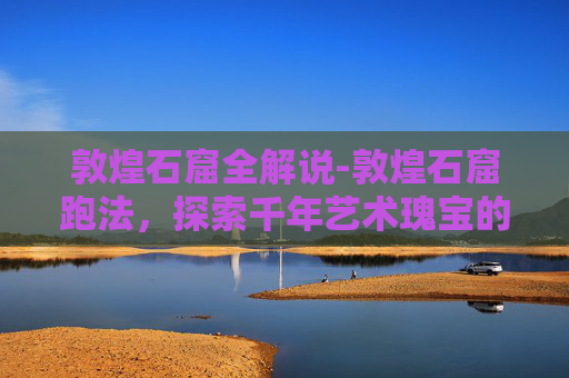 敦煌石窟全解说-敦煌石窟跑法，探索千年艺术瑰宝的奥秘