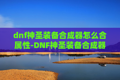 dnf神圣装备合成器怎么合属性-DNF神圣装备合成器，揭秘游戏中的终极神器