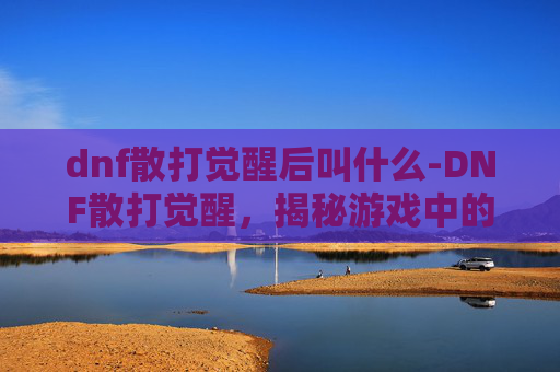 dnf散打觉醒后叫什么-DNF散打觉醒,揭秘游戏中的终极力量
