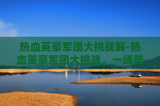 热血英豪军团大挑战解-热血英豪军团大挑战,一场策略与勇气的较量 热血英豪军团大挑战解-热血英豪军团大挑战,一场策略与勇气的较量