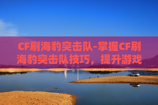 CF刷海豹突击队-掌握CF刷海豹突击队技巧,提升游戏竞技水平 CF刷海豹突击队-掌握CF刷海豹突击队技巧,提升游戏竞技水平