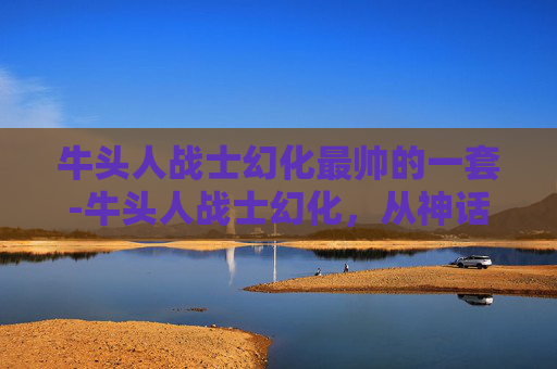 牛头人战士幻化最帅的一套-牛头人战士幻化，从神话到现实的艺术