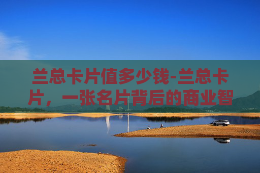 兰总卡片值多少钱-兰总卡片，一张名片背后的商业智慧