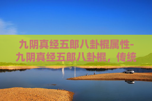 九阴真经五郎八卦棍属性-九阴真经五郎八卦棍，传统武术的瑰宝与现代传承
