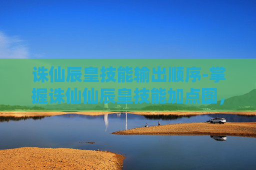 诛仙辰皇技能输出顺序-掌握诛仙仙辰皇技能加点图，让你的战斗更加无懈可击