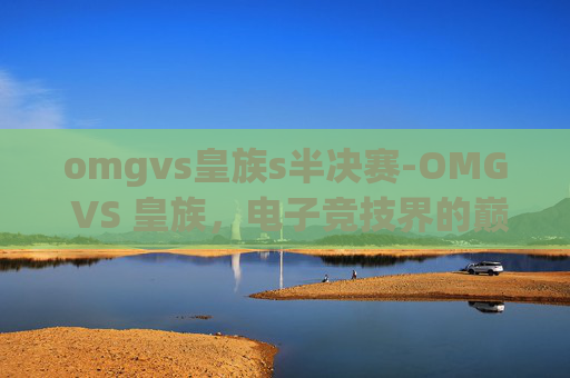 omgvs皇族s半决赛-OMG VS 皇族，电子竞技界的巅峰对决