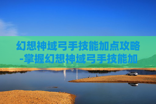 幻想神域弓手技能加点攻略-掌握幻想神域弓手技能加点的艺术