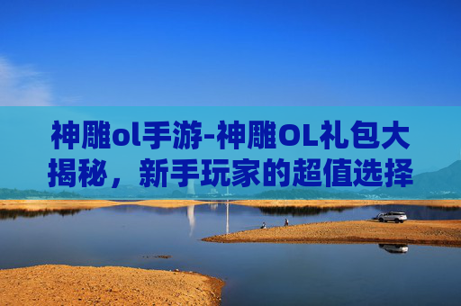 神雕ol手游-神雕OL礼包大揭秘，新手玩家的超值选择