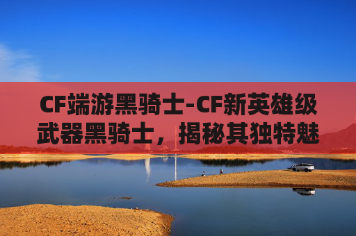 CF端游黑骑士-CF新英雄级武器黑骑士，揭秘其独特魅力与实战体验