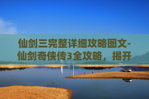 仙剑三完整详细攻略图文-仙剑奇侠传3全攻略，揭开游戏世界的神秘面纱