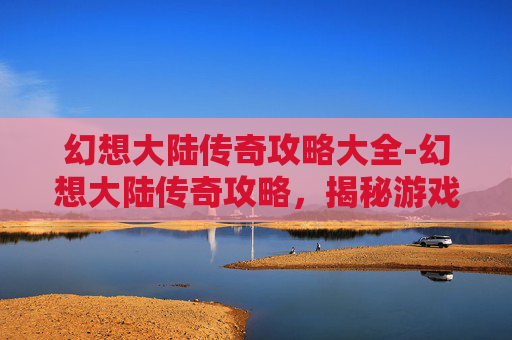 幻想大陆传奇攻略大全-幻想大陆传奇攻略，揭秘游戏中的终极技巧与策略