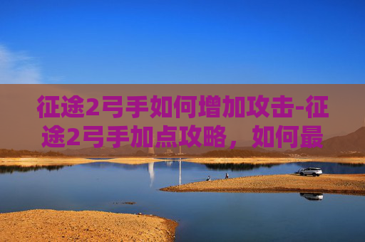 征途2弓手如何增加攻击-征途2弓手加点攻略，如何最大化你的远程攻击能力