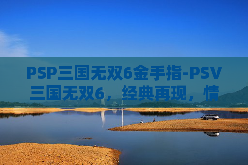 PSP三国无双6金手指-PSV三国无双6，经典再现，情怀与创新的完美融合
