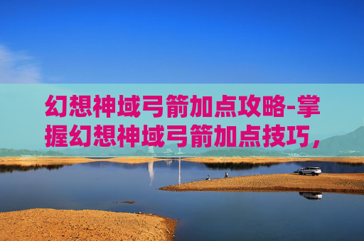 幻想神域弓箭加点攻略-掌握幻想神域弓箭加点技巧，让你在战斗中所向披靡