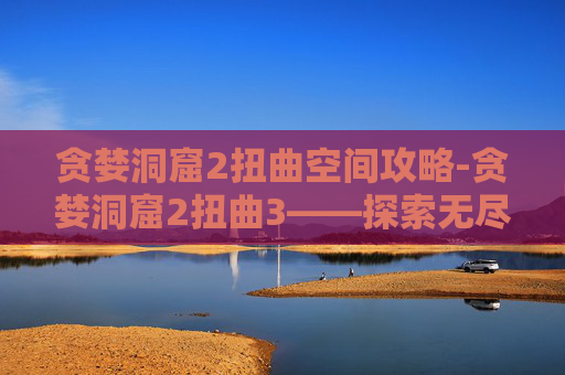 贪婪洞窟2扭曲空间攻略-贪婪洞窟2扭曲3——探索无尽迷宫,揭开贪婪之秘 贪婪洞窟2扭曲空间攻略-贪婪洞窟2扭曲3——探索无尽迷宫,揭开贪婪之秘