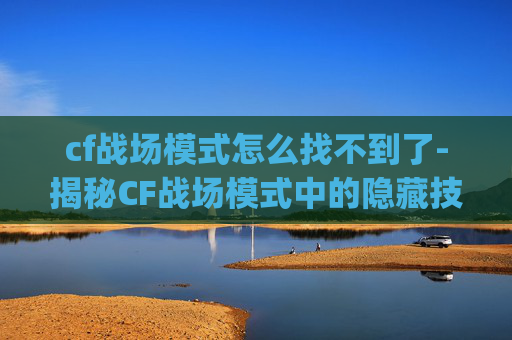 cf战场模式怎么找不到了-揭秘CF战场模式中的隐藏技巧，如何利用bug提升战斗效率