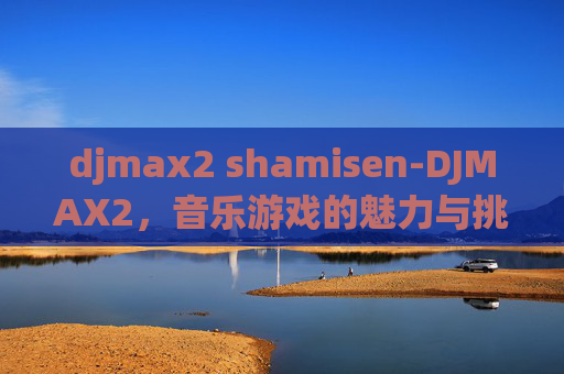djmax2 shamisen-DJMAX2，音乐游戏的魅力与挑战