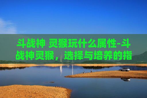 斗战神 灵猴玩什么属性-斗战神灵猴,选择与培养的指南 斗战神 灵猴玩什么属性-斗战神灵猴,选择与培养的指南