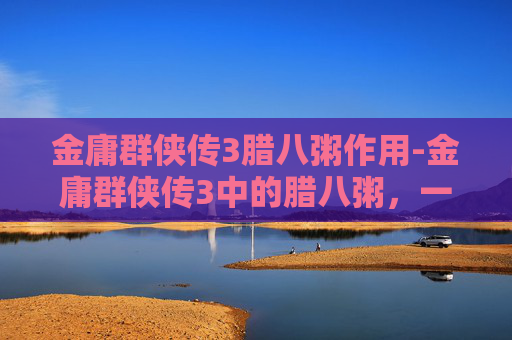 金庸群侠传3腊八粥作用-金庸群侠传3中的腊八粥，一碗温暖人心的江湖情怀