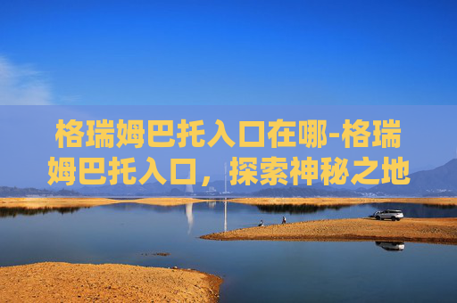 格瑞姆巴托入口在哪-格瑞姆巴托入口，探索神秘之地的奥秘