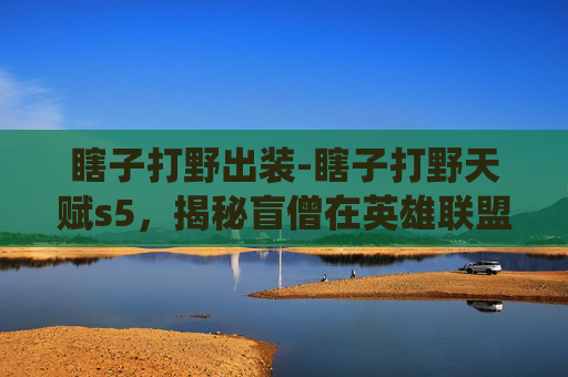 瞎子打野出装-瞎子打野天赋s5，揭秘盲僧在英雄联盟中的野区统治力