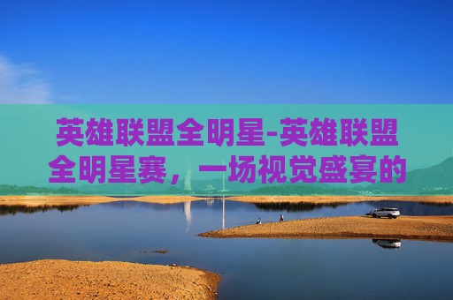 英雄联盟全明星-英雄联盟全明星赛，一场视觉盛宴的完美展现