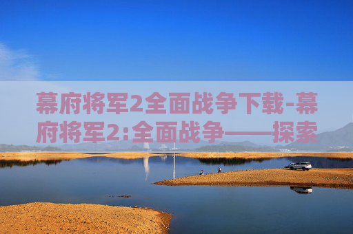 幕府将军2全面战争下载-幕府将军2:全面战争——探索历史的深度与游戏的广度 幕府将军2全面战争下载-幕府将军2:全面战争——探索历史的深度与游戏的广度
