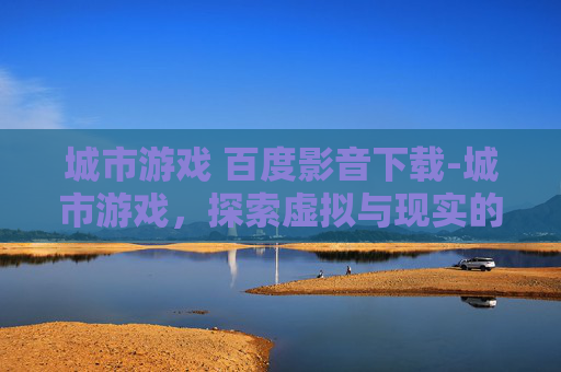 城市游戏 百度影音下载-城市游戏，探索虚拟与现实的边界