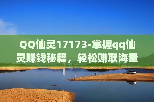 QQ仙灵17173-掌握qq仙灵赚钱秘籍，轻松赚取海量银子