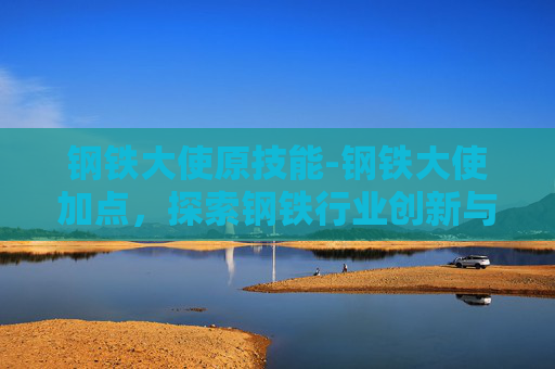 钢铁大使原技能-钢铁大使加点，探索钢铁行业创新与可持续发展之路