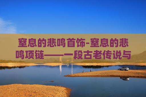 窒息的悲鸣首饰-窒息的悲鸣项链——一段古老传说与现代探险的交织