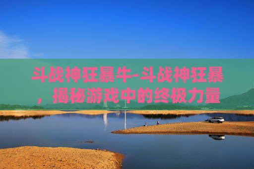 斗战神狂暴牛-斗战神狂暴，揭秘游戏中的终极力量