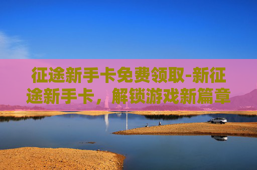 征途新手卡免费领取-新征途新手卡，解锁游戏新篇章，开启你的冒险之旅