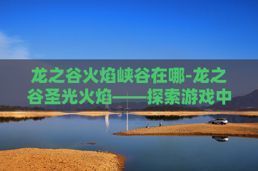 龙之谷火焰峡谷在哪-龙之谷圣光火焰——探索游戏中的神秘力量