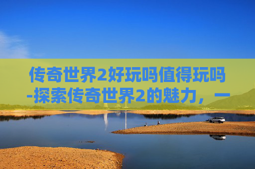 传奇世界2好玩吗值得玩吗-探索传奇世界2的魅力，一个老玩家的深度体验