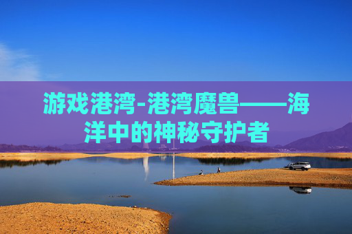 游戏港湾-港湾魔兽——海洋中的神秘守护者 游戏港湾-港湾魔兽——海洋中的神秘守护者