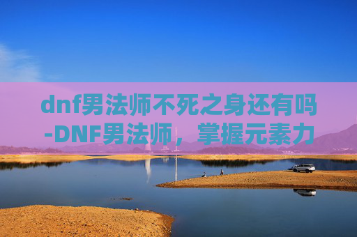 dnf男法师不死之身还有吗-DNF男法师，掌握元素力量，成为游戏中的魔法师