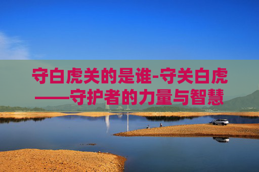 守白虎关的是谁-守关白虎——守护者的力量与智慧