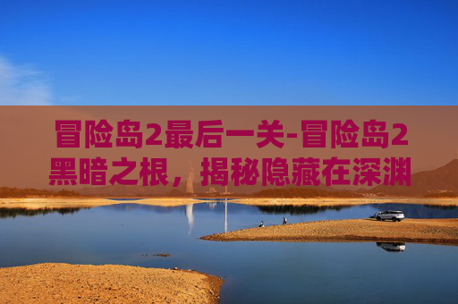 冒险岛2最后一关-冒险岛2黑暗之根，揭秘隐藏在深渊中的神秘力量