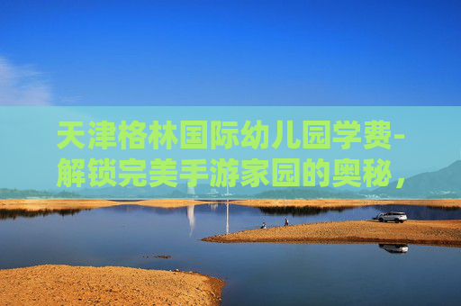 天津格林国际幼儿园学费-解锁完美手游家园的奥秘，几级开启？