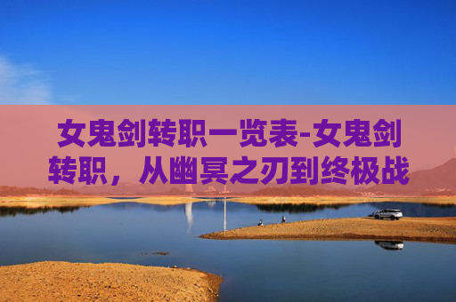 女鬼剑转职一览表-女鬼剑转职，从幽冥之刃到终极战士的蜕变之路